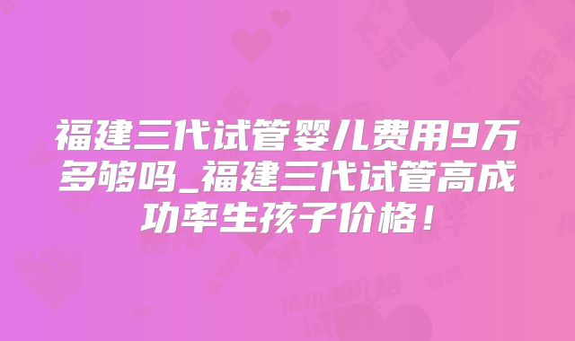 福建三代试管婴儿费用9万多够吗_福建三代试管高成功率生孩子价格！