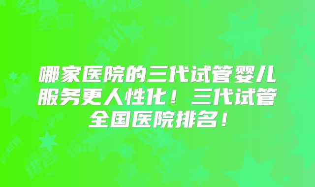 哪家医院的三代试管婴儿服务更人性化!三代试管全国医院排名!
