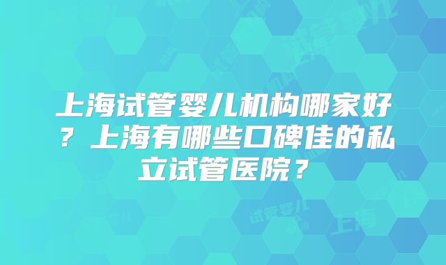 上海试管婴儿机构哪家好？上海有哪些口碑佳的私立试管医院？