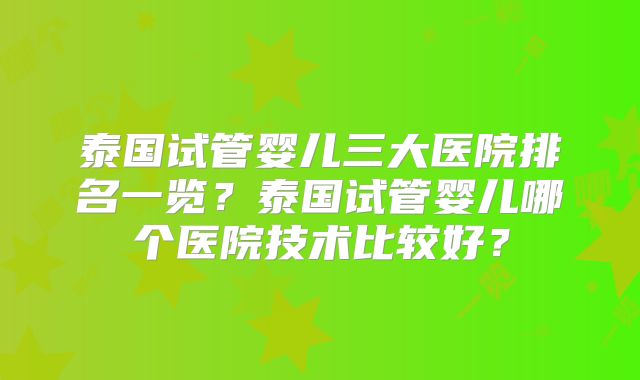 泰国试管婴儿三大医院排名一览？泰国试管婴儿哪个医院技术比较好？