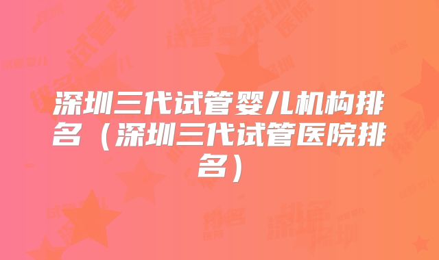 深圳三代试管婴儿机构排名（深圳三代试管医院排名）
