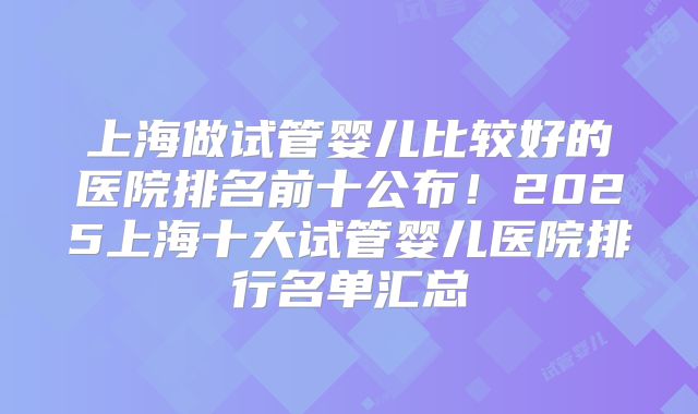 上海做试管婴儿比较好的医院排名前十公布！2025上海十大试管婴儿医院排行名单汇总