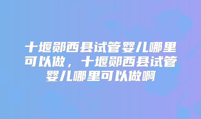 十堰郧西县试管婴儿哪里可以做，十堰郧西县试管婴儿哪里可以做啊