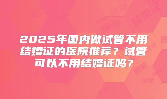 2025年国内做试管不用结婚证的医院推荐？试管可以不用结婚证吗？