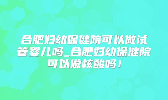 合肥妇幼保健院可以做试管婴儿吗_合肥妇幼保健院可以做核酸吗!