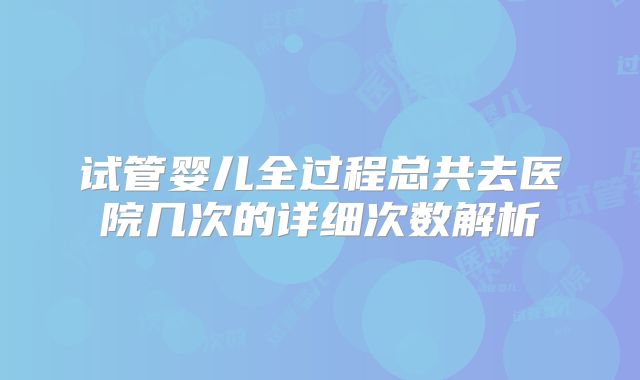 试管婴儿全过程总共去医院几次的详细次数解析