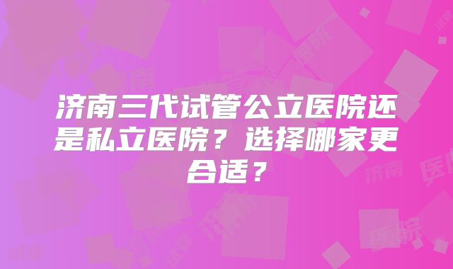 济南三代试管公立医院还是私立医院？选择哪家更合适？