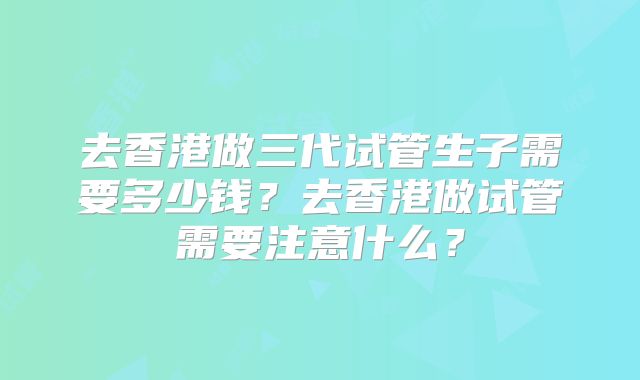 去香港做三代试管生子需要多少钱？去香港做试管需要注意什么？