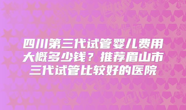 四川第三代试管婴儿费用大概多少钱？推荐眉山市三代试管比较好的医院