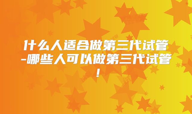 什么人适合做第三代试管-哪些人可以做第三代试管！