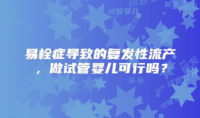 易栓症导致的复发性流产，做试管婴儿可行吗？