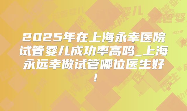2025年在上海永幸医院试管婴儿成功率高吗_上海永远幸做试管哪位医生好！