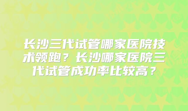 长沙三代试管哪家医院技术领跑?长沙哪家医院三代试管成功率比较高?