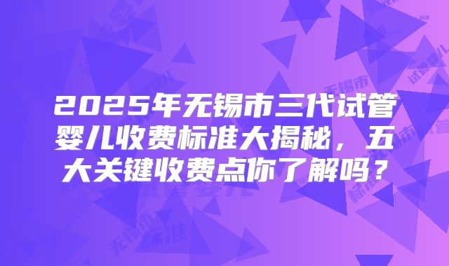 2025年无锡市三代试管婴儿收费标准大揭秘，五大关键收费点你了解吗？