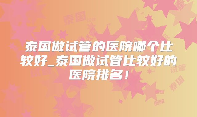 泰国做试管的医院哪个比较好_泰国做试管比较好的医院排名！