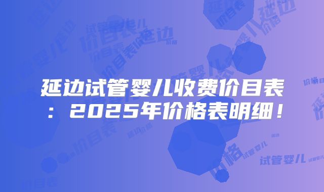 延边试管婴儿收费价目表：2025年价格表明细！