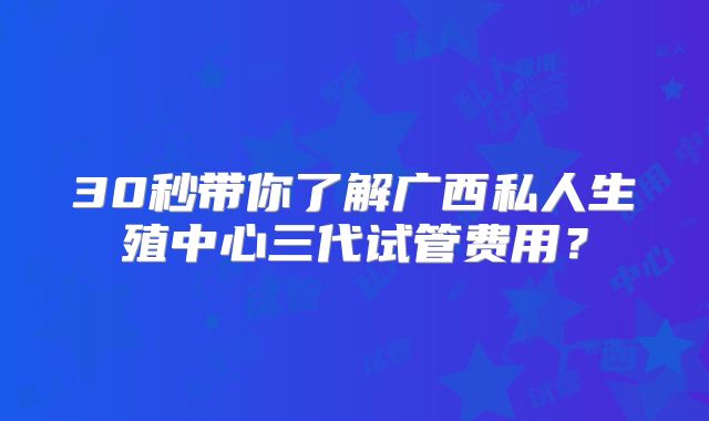 30秒带你了解广西私人生殖中心三代试管费用?
