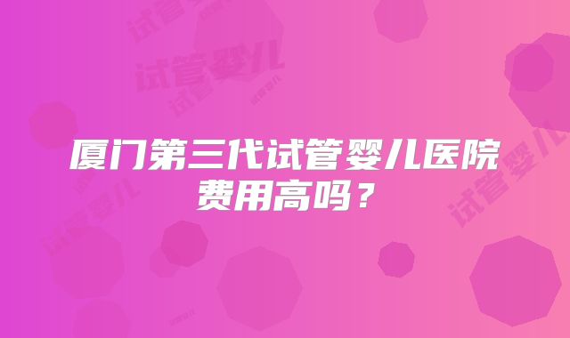 厦门第三代试管婴儿医院费用高吗？