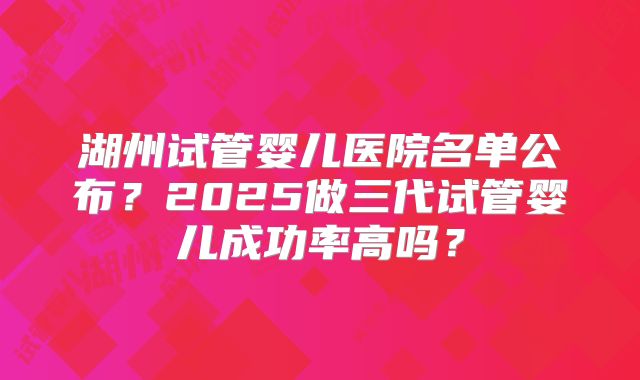 湖州试管婴儿医院名单公布?2025做三代试管婴儿成功率高吗?