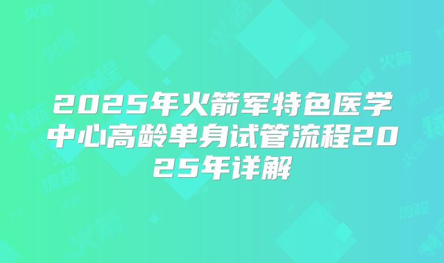 2025年火箭军特色医学中心高龄单身试管流程2025年详解