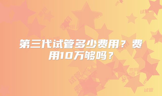 第三代试管多少费用？费用10万够吗？