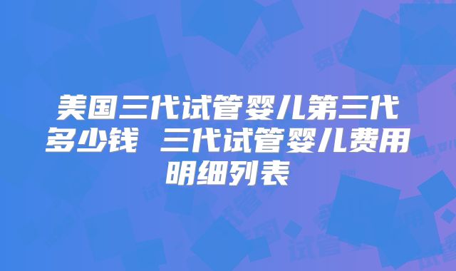 美国三代试管婴儿第三代多少钱 三代试管婴儿费用明细列表