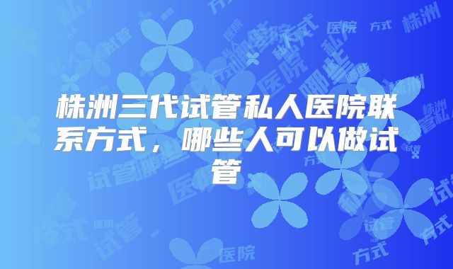 株洲三代试管私人医院联系方式，哪些人可以做试管