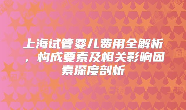 上海试管婴儿费用全解析，构成要素及相关影响因素深度剖析