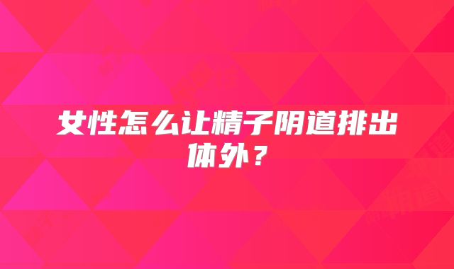 女性怎么让精子阴道排出体外?