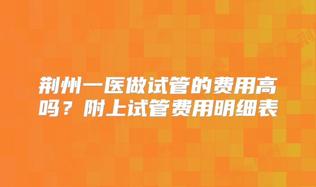 荆州一医做试管的费用高吗?附上试管费用明细表