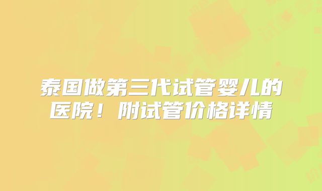 泰国做第三代试管婴儿的医院！附试管价格详情