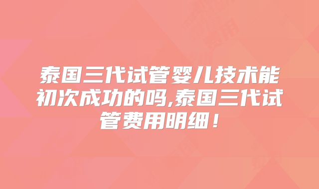 泰国三代试管婴儿技术能初次成功的吗,泰国三代试管费用明细！