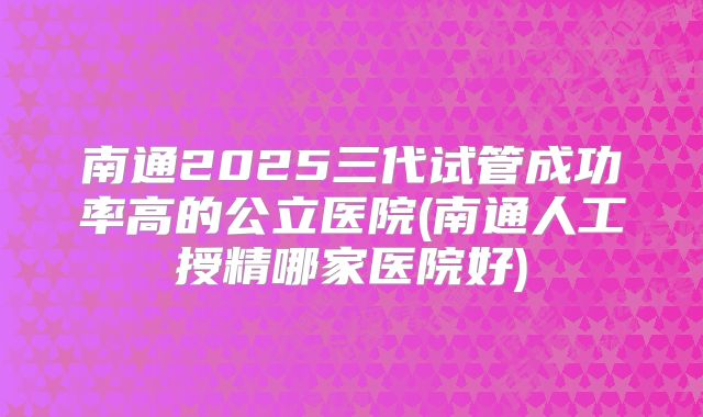 南通2025三代试管成功率高的公立医院(南通人工授精哪家医院好)
