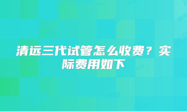 清远三代试管怎么收费？实际费用如下