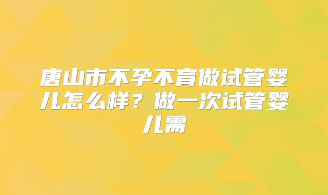 唐山市不孕不育做试管婴儿怎么样？做一次试管婴儿需