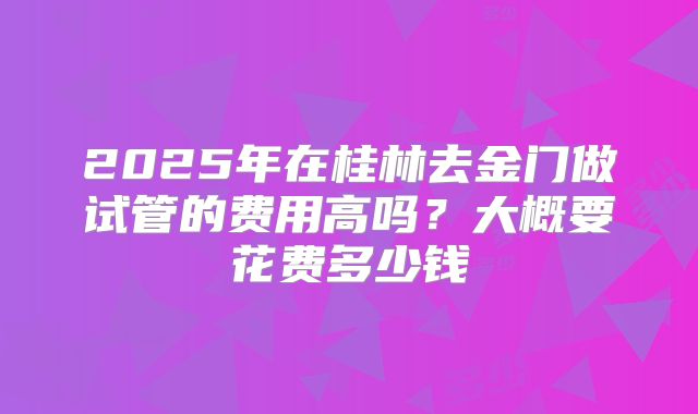 2025年在桂林去金门做试管的费用高吗？大概要花费多少钱