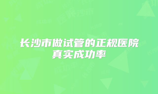 长沙市做试管的正规医院真实成功率