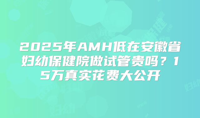 2025年AMH低在安徽省妇幼保健院做试管贵吗？15万真实花费大公开