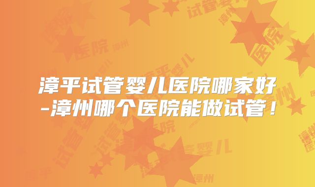 漳平试管婴儿医院哪家好-漳州哪个医院能做试管！