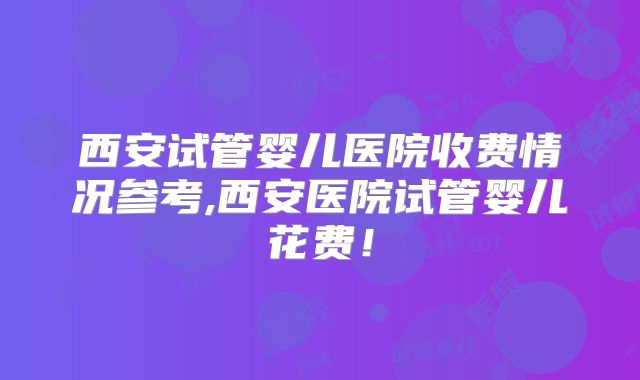 西安试管婴儿医院收费情况参考,西安医院试管婴儿花费！