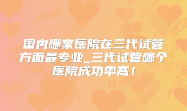国内哪家医院在三代试管方面最专业_三代试管哪个医院成功率高！