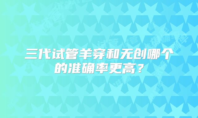 三代试管羊穿和无创哪个的准确率更高？