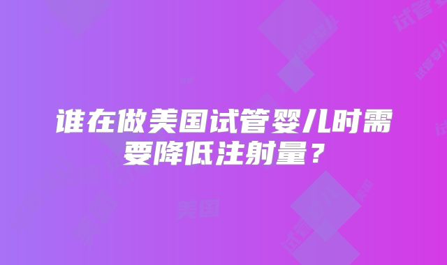 谁在做美国试管婴儿时需要降低注射量？