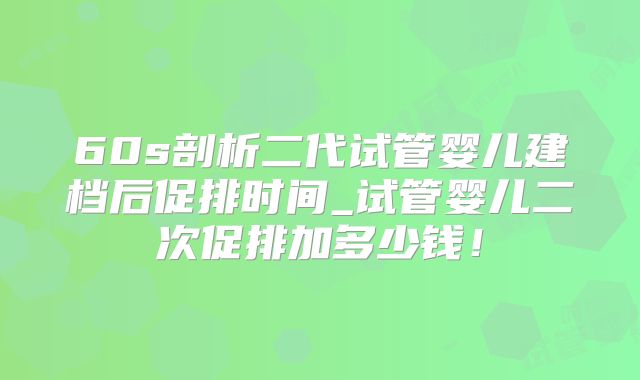 60s剖析二代试管婴儿建档后促排时间_试管婴儿二次促排加多少钱！