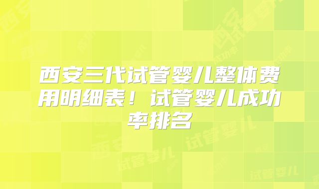 西安三代试管婴儿整体费用明细表！试管婴儿成功率排名