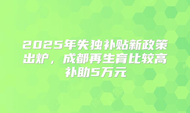 2025年失独补贴新政策出炉,成都再生育比较高补助5万元