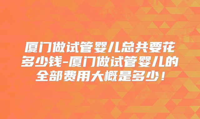厦门做试管婴儿总共要花多少钱-厦门做试管婴儿的全部费用大概是多少!