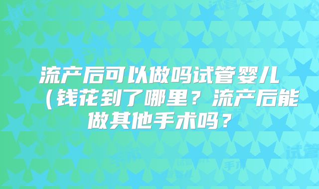 流产后可以做吗试管婴儿(钱花到了哪里?流产后能做其他手术吗?