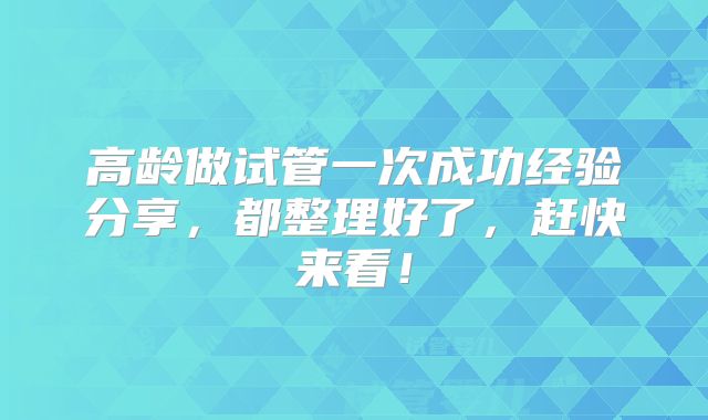 高龄做试管一次成功经验分享，都整理好了，赶快来看！