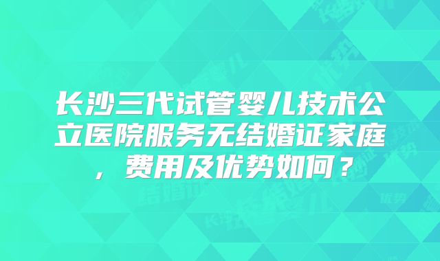 长沙三代试管婴儿技术公立医院服务无结婚证家庭，费用及优势如何？